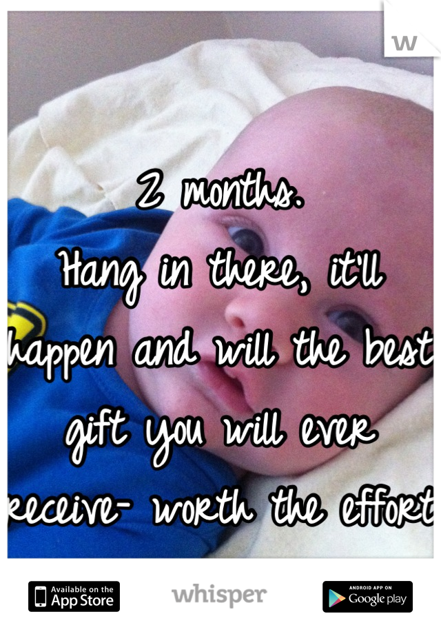 2 months. 
Hang in there, it'll happen and will the best gift you will ever receive- worth the effort <3 