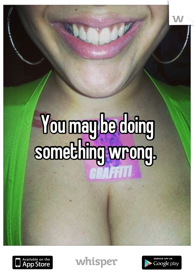 You may be doing something wrong. 