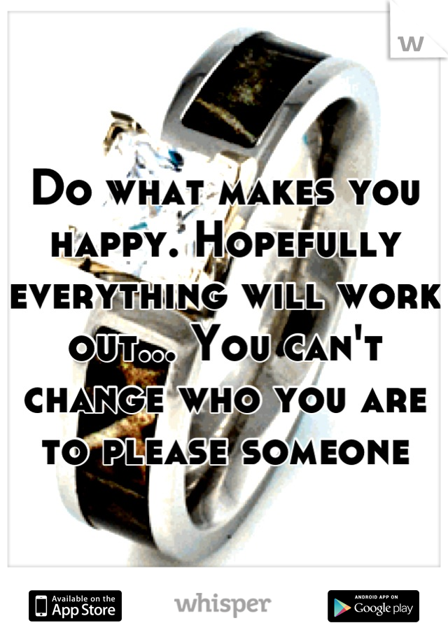 Do what makes you happy. Hopefully everything will work out... You can't change who you are to please someone