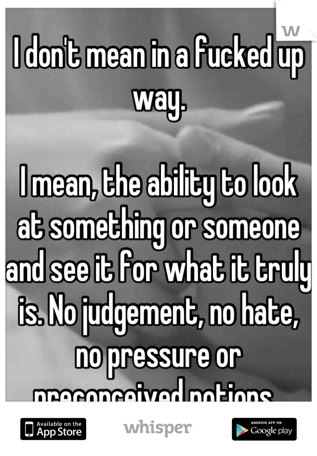 I don't mean in a fucked up way. 

I mean, the ability to look at something or someone and see it for what it truly is. No judgement, no hate, no pressure or preconceived notions. 