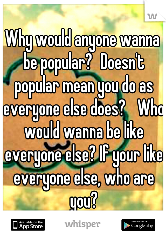 Why would anyone wanna be popular?
Doesn't popular mean you do as everyone else does? 
Who would wanna be like everyone else? If your like everyone else, who are you?