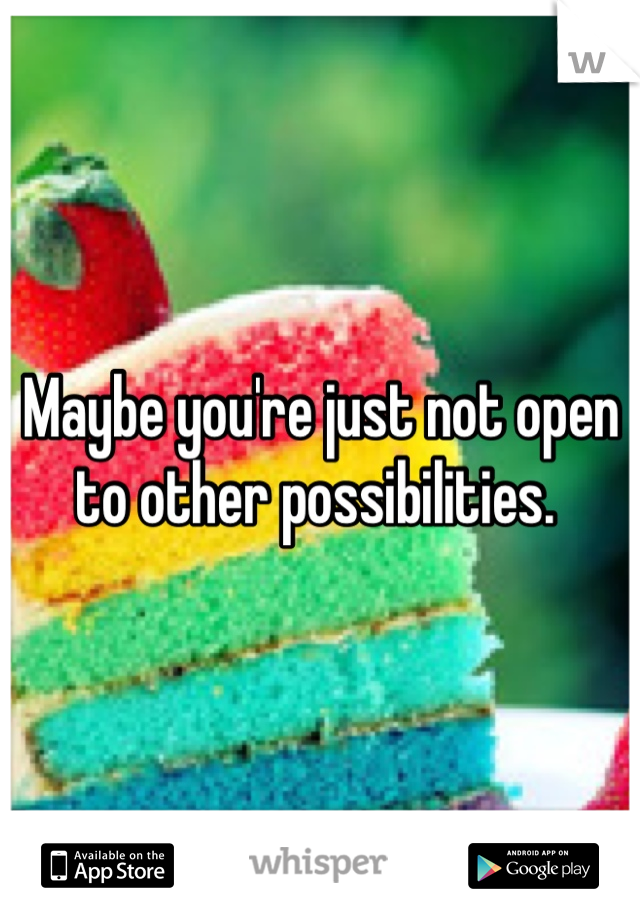 Maybe you're just not open to other possibilities. 