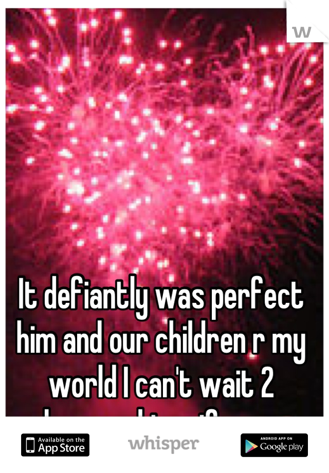It defiantly was perfect him and our children r my world I can't wait 2 become his wife xxx