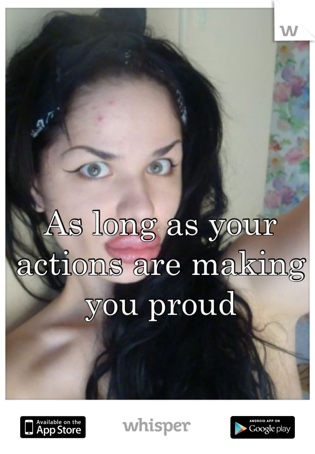 As long as your actions are making you proud