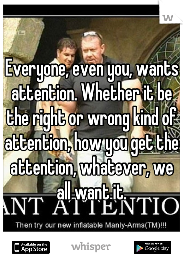 Everyone, even you, wants attention. Whether it be the right or wrong kind of attention, how you get the attention, whatever, we all want it.