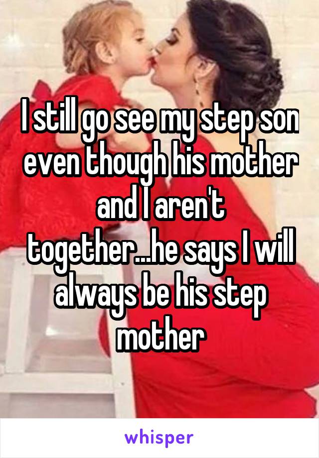 I still go see my step son even though his mother and I aren't together...he says I will always be his step mother
