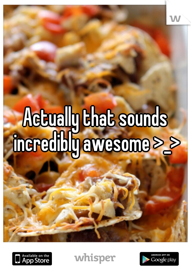 Actually that sounds incredibly awesome >_>