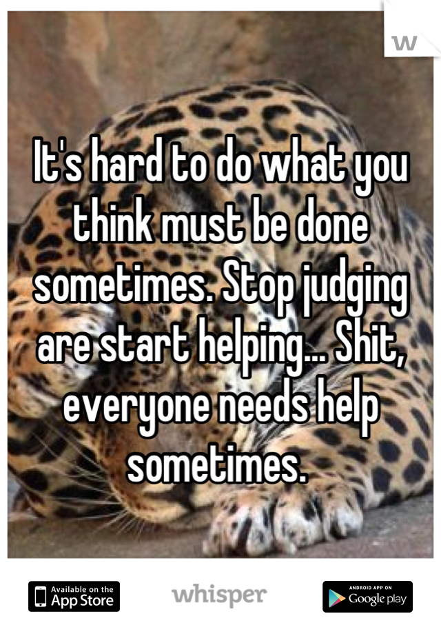 It's hard to do what you think must be done sometimes. Stop judging are start helping... Shit, everyone needs help sometimes. 