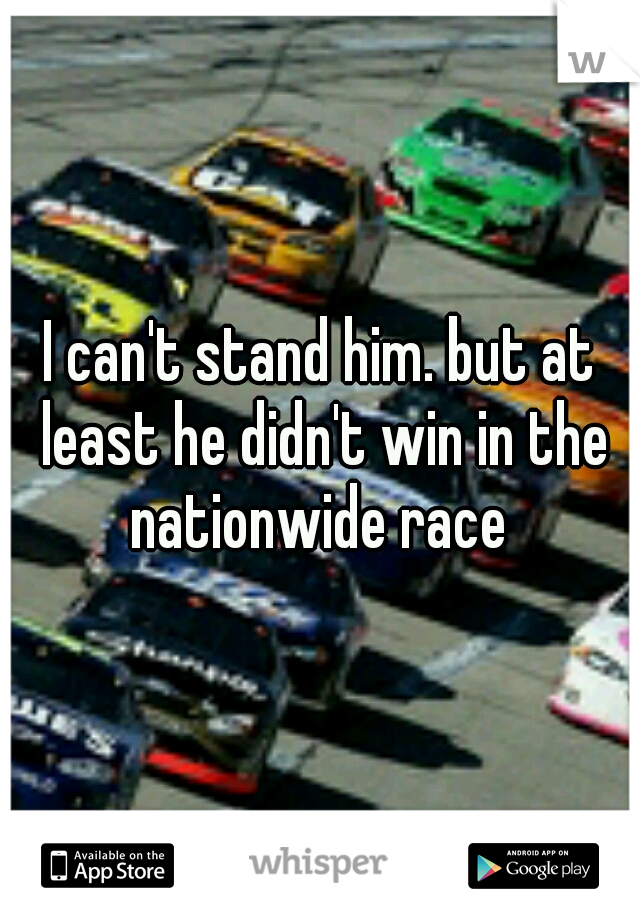 I can't stand him. but at least he didn't win in the nationwide race 