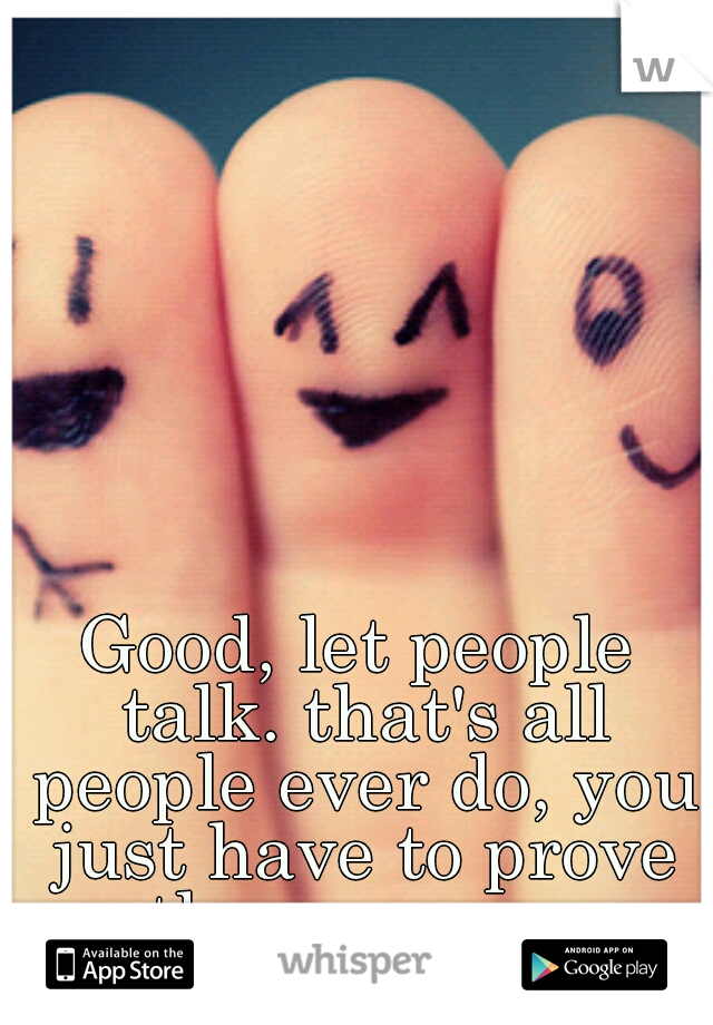 Good, let people talk. that's all people ever do, you just have to prove them wrong 