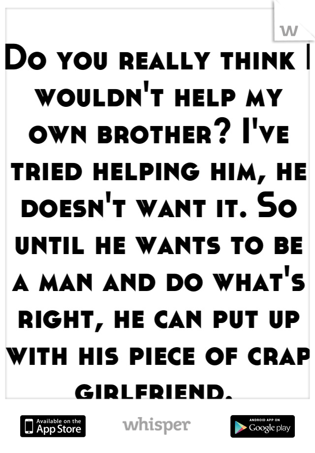 Do you really think I wouldn't help my own brother? I've tried helping him, he doesn't want it. So until he wants to be a man and do what's right, he can put up with his piece of crap girlfriend. 