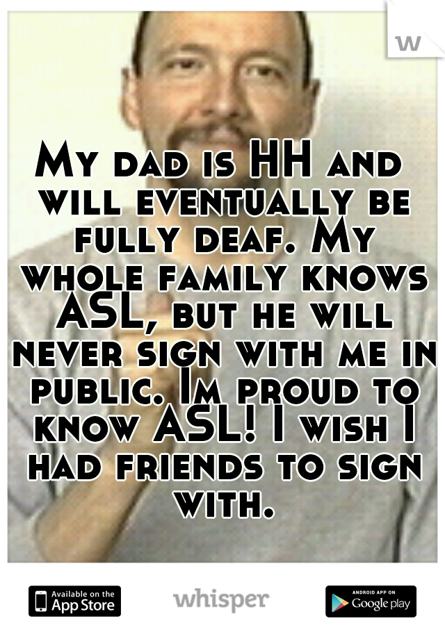 My dad is HH and will eventually be fully deaf. My whole family knows ASL, but he will never sign with me in public. Im proud to know ASL! I wish I had friends to sign with.