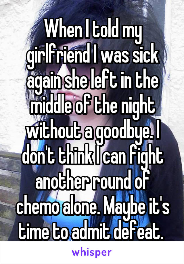 When I told my girlfriend I was sick again she left in the middle of the night without a goodbye. I don't think I can fight another round of chemo alone. Maybe it's time to admit defeat. 