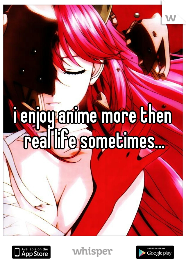 i enjoy anime more then real life sometimes...