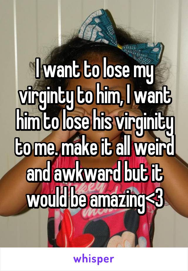 I want to lose my virginty to him, I want him to lose his virginity to me. make it all weird and awkward but it would be amazing<3