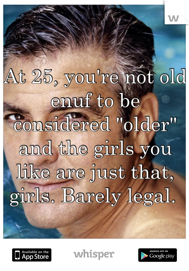 At 25, you're not old enuf to be considered "older" and the girls you like are just that, girls. Barely legal. 