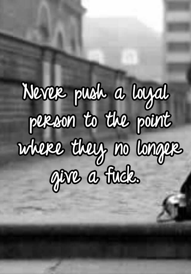 never-push-a-loyal-person-to-the-point-where-they-no-longer-give-a-fuck