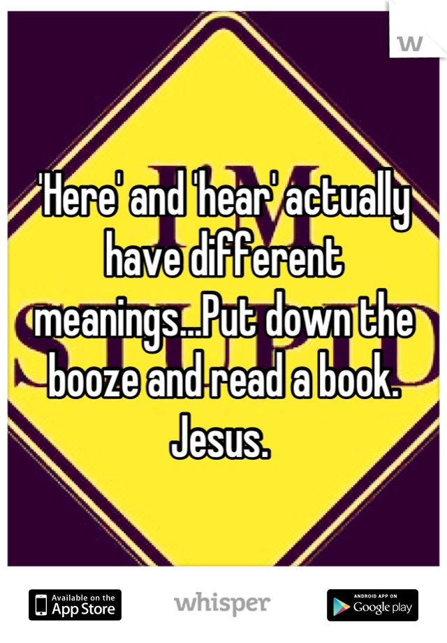 'Here' and 'hear' actually have different meanings...Put down the booze and read a book. Jesus. 