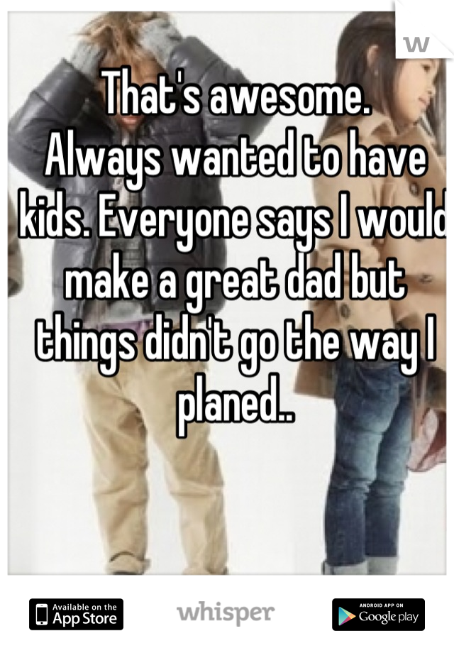 That's awesome. 
Always wanted to have kids. Everyone says I would make a great dad but things didn't go the way I planed..