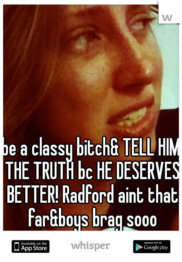 be a classy bitch& TELL HIM THE TRUTH bc HE DESERVES BETTER! Radford aint that far&boys brag sooo