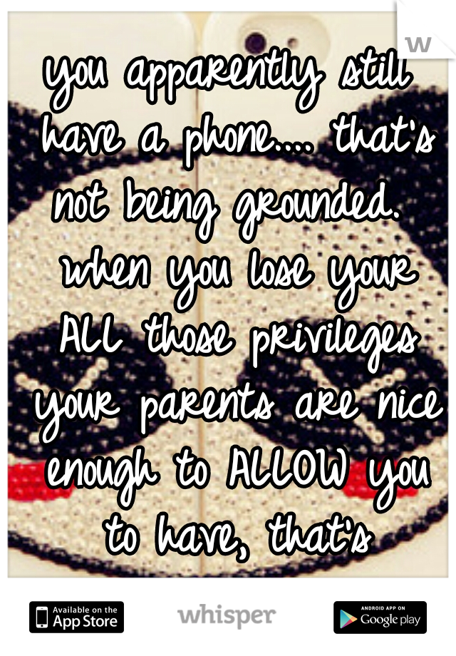 you apparently still have a phone.... that's not being grounded.  when you lose your ALL those privileges your parents are nice enough to ALLOW you to have, that's grounded.