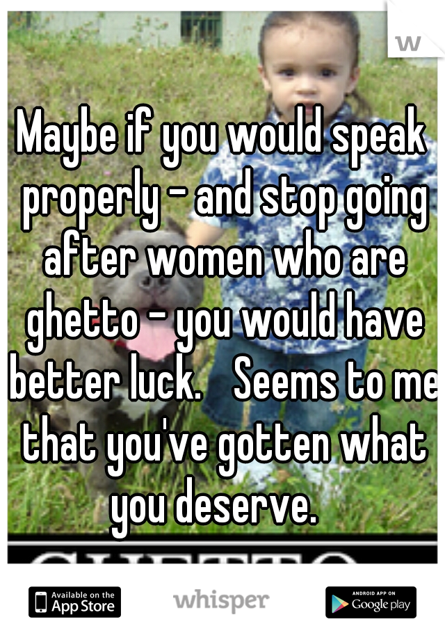 Maybe if you would speak properly - and stop going after women who are ghetto - you would have better luck. 
Seems to me that you've gotten what you deserve.
