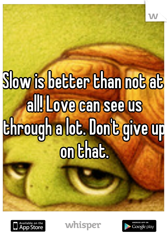 Slow is better than not at all! Love can see us through a lot. Don't give up on that.