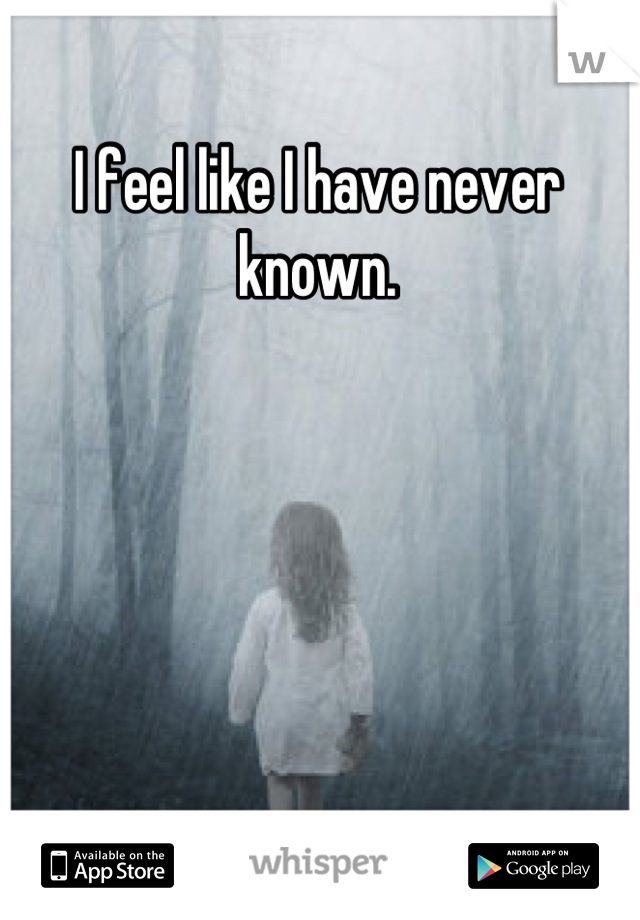 I feel like I have never known.