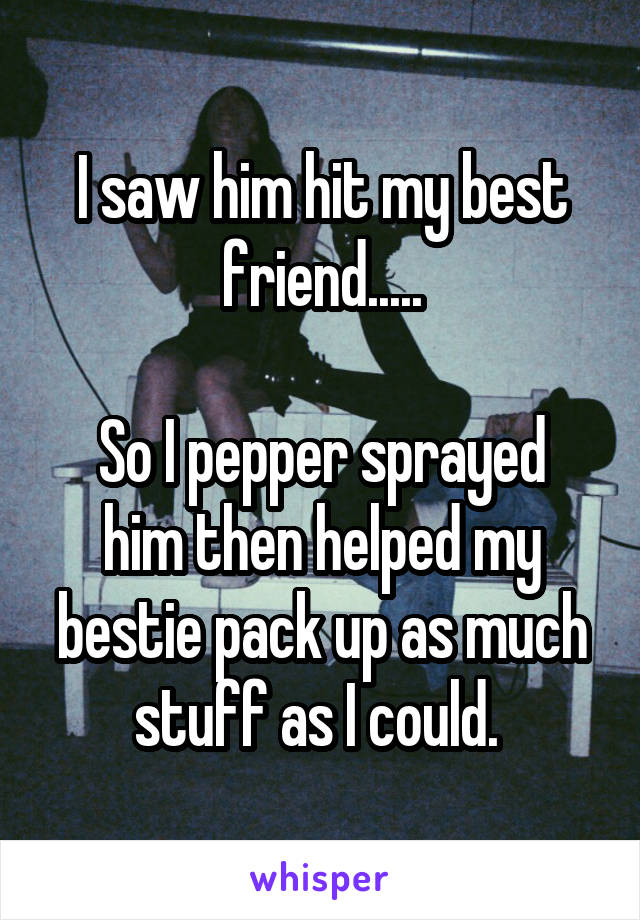 I saw him hit my best friend.....

So I pepper sprayed him then helped my bestie pack up as much stuff as I could. 