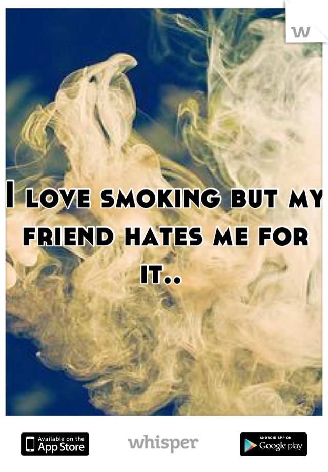 I love smoking but my friend hates me for it.. 