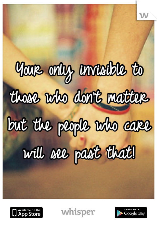 Your only invisible to those who don't matter but the people who care will see past that!