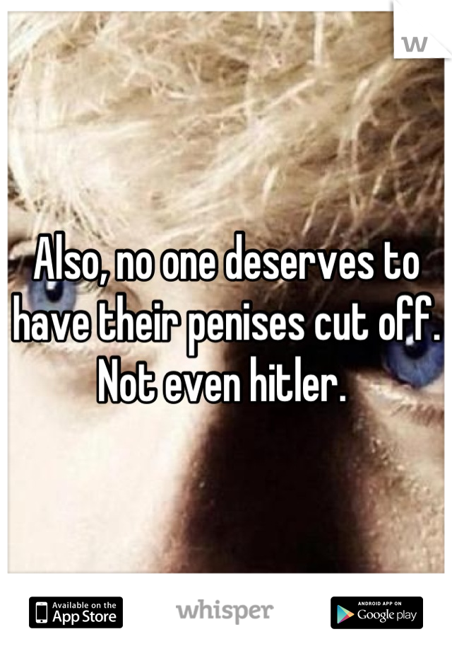 Also, no one deserves to have their penises cut off. Not even hitler. 