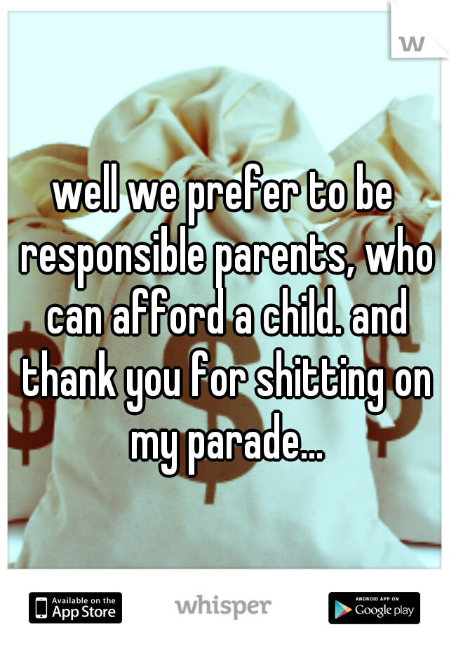 well we prefer to be responsible parents, who can afford a child. and thank you for shitting on my parade...