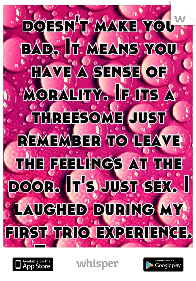 doesn't make you bad. It means you have a sense of morality. If its a threesome just remember to leave the feelings at the door. It's just sex. I laughed during my first trio experience. Embarrassing.