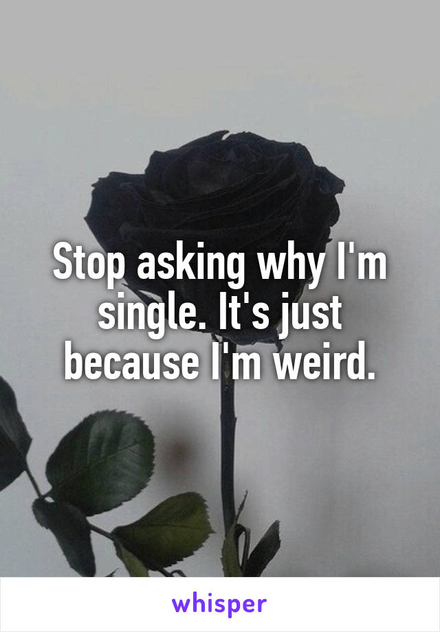 Stop asking why I'm single. It's just because I'm weird.