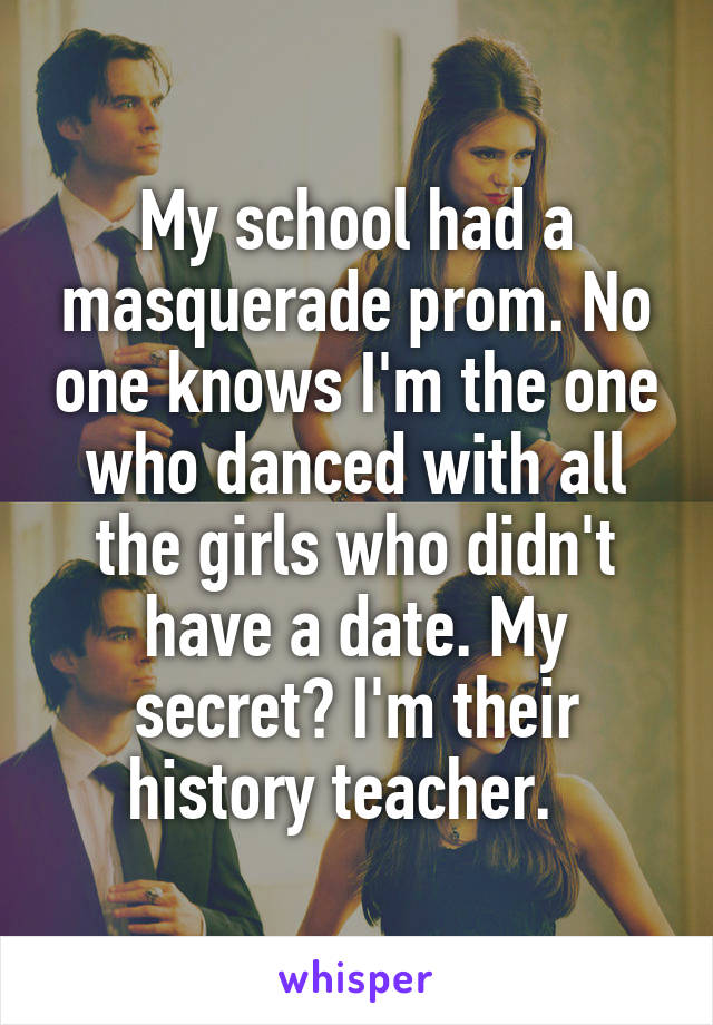 My school had a masquerade prom. No one knows I'm the one who danced with all the girls who didn't have a date. My secret? I'm their history teacher.  