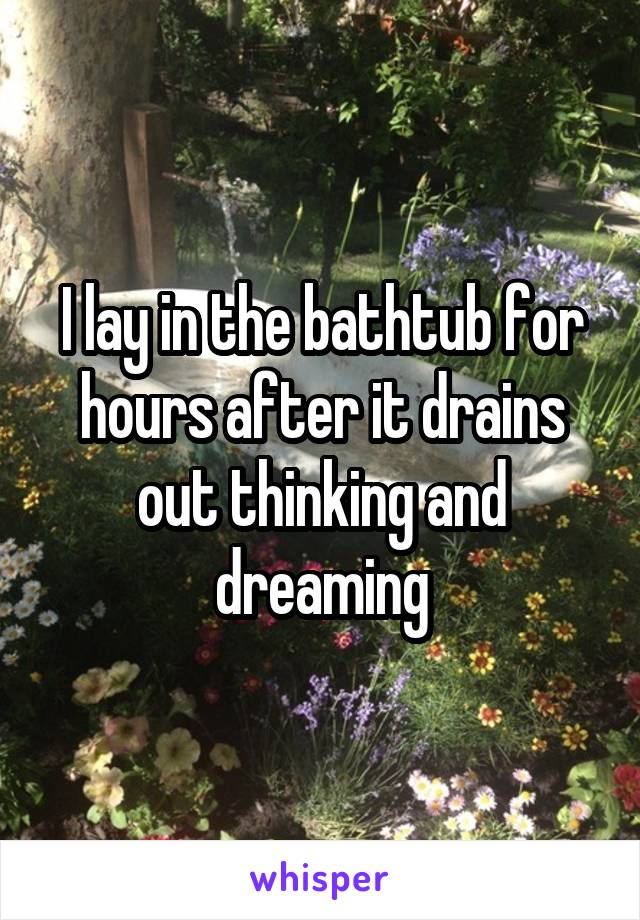 I lay in the bathtub for hours after it drains out thinking and dreaming