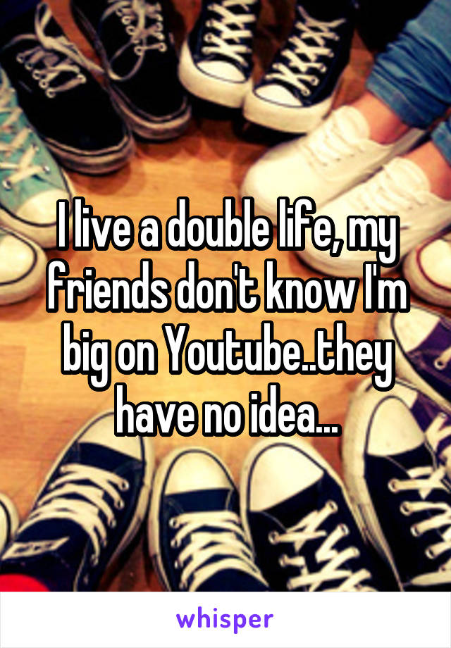 I live a double life, my friends don't know I'm big on Youtube..they have no idea...