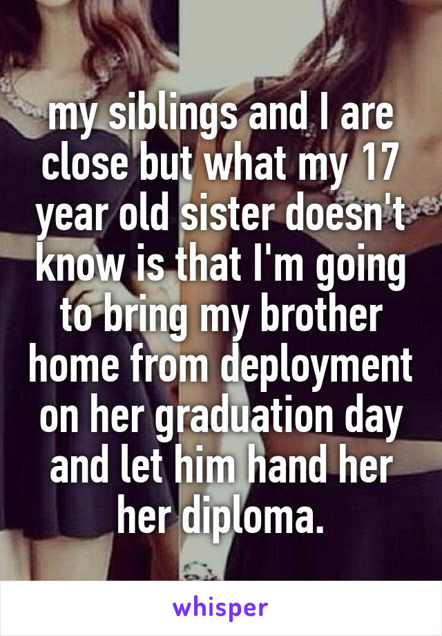 my siblings and I are close but what my 17 year old sister doesn't know is that I'm going to bring my brother home from deployment on her graduation day and let him hand her her diploma.