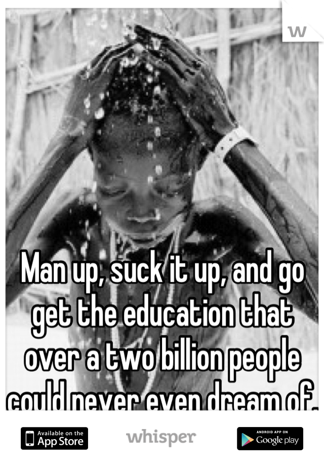 Man up, suck it up, and go get the education that over a two billion people could never even dream of.