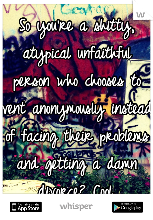 So you're a shitty, atypical unfaithful person who chooses to vent anonymously instead of facing their problems and getting a damn divorce? Cool.