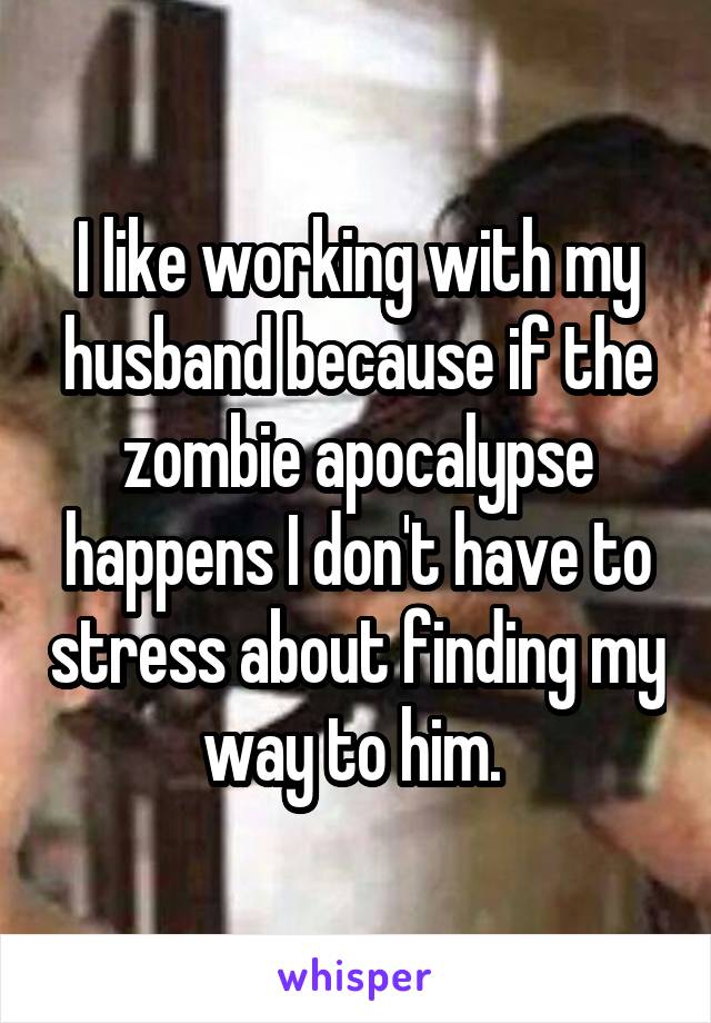 I like working with my husband because if the zombie apocalypse happens I don't have to stress about finding my way to him. 
