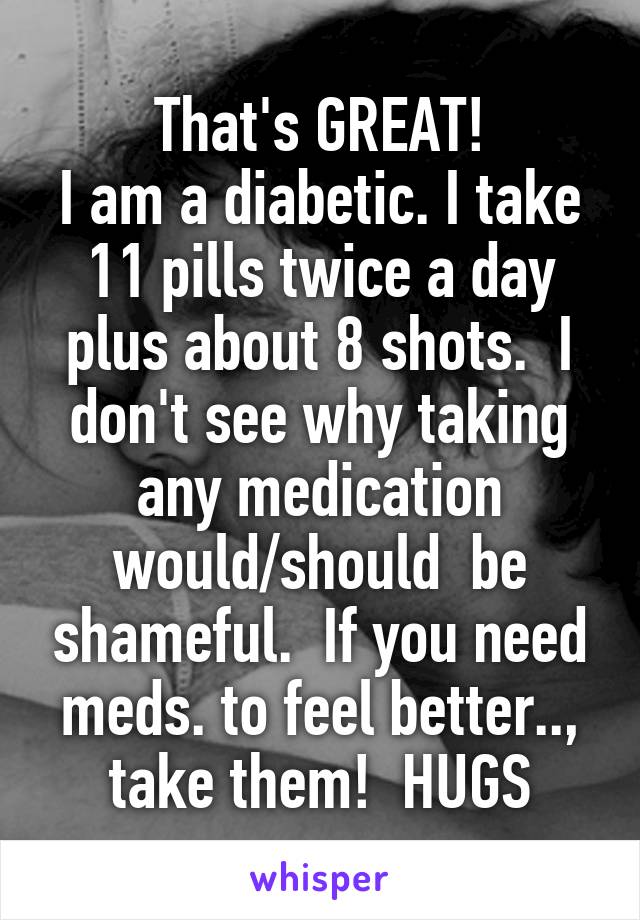 That's GREAT!
I am a diabetic. I take 11 pills twice a day plus about 8 shots.  I don't see why taking any medication would/should  be shameful.  If you need meds. to feel better.., take them!  HUGS
