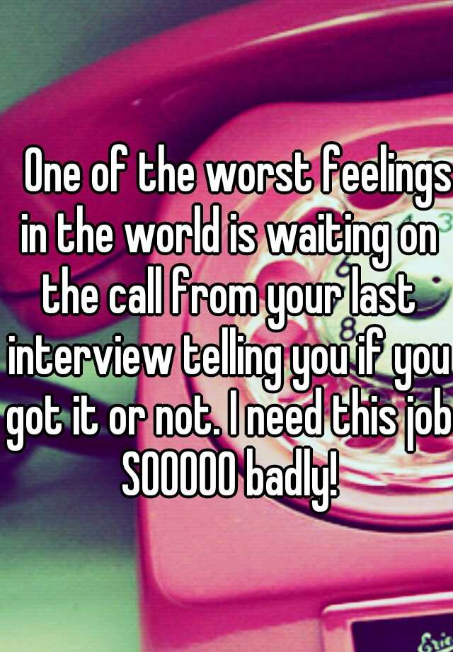    One of the worst feelings in the world is waiting on the call from your last interview telling you if you got it or not. I need this job SOOOOO badly!