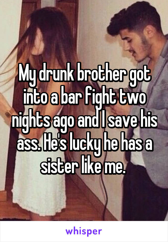 My drunk brother got into a bar fight two nights ago and I save his ass. He's lucky he has a sister like me. 