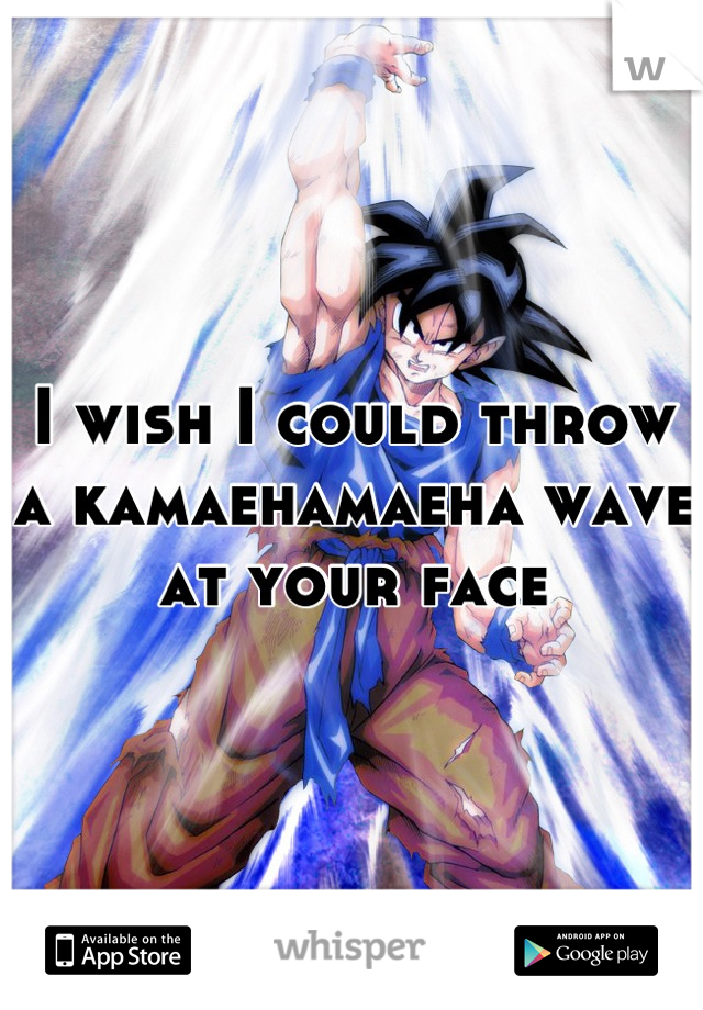 I wish I could throw a kamaehamaeha wave at your face