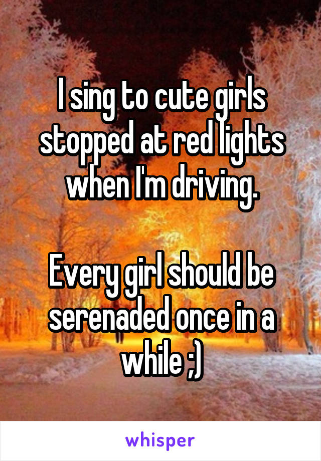 I sing to cute girls stopped at red lights when I'm driving.

Every girl should be serenaded once in a while ;)
