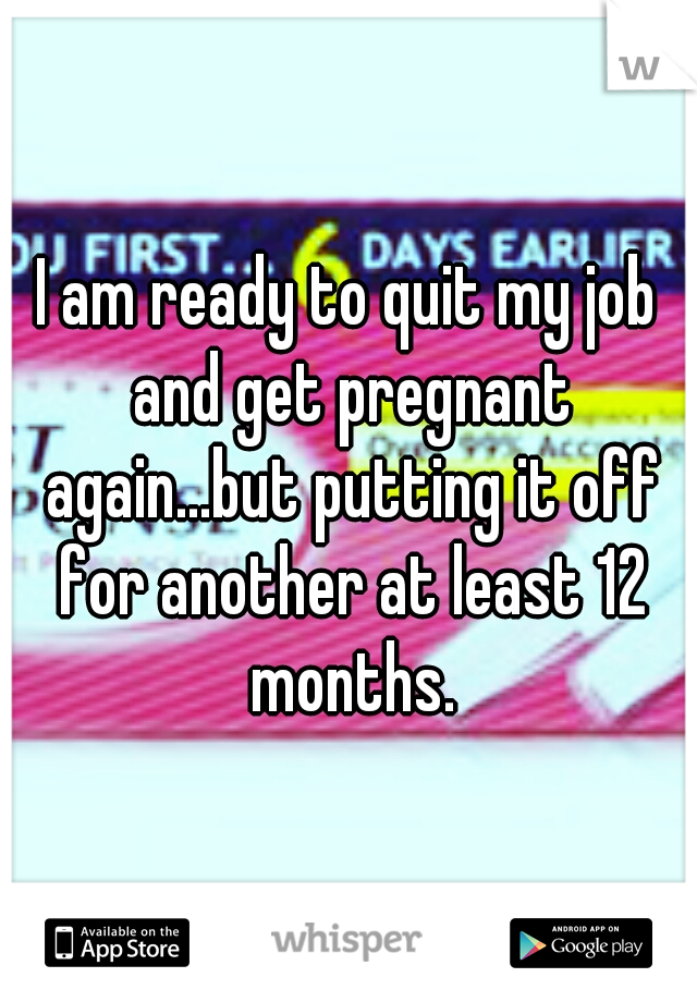 I am ready to quit my job and get pregnant again...but putting it off for another at least 12 months.