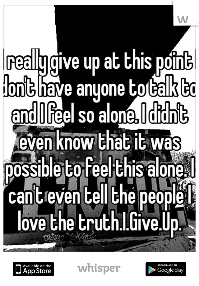 I really give up at this point I don't have anyone to talk to and I feel so alone. I didn't even know that it was possible to feel this alone. I can't even tell the people I love the truth.I.Give.Up.
