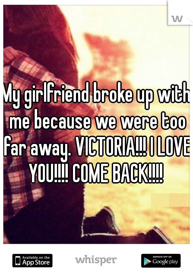 My girlfriend broke up with me because we were too far away. VICTORIA!!! I LOVE YOU!!!! COME BACK!!!! 